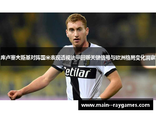 库卢塞夫斯基对阵国米表现透视法甲回暖关键信号与欧洲格局变化洞察